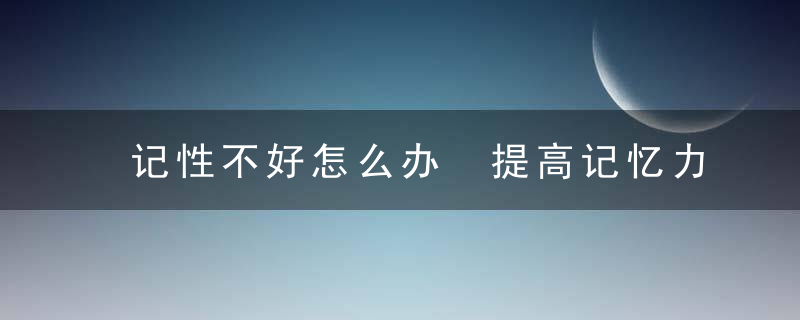 记性不好怎么办 提高记忆力的方法有哪些，脑子记性不好怎么办